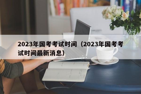 2023年国考考试时间（2023年国考考试时间最新消息）