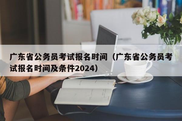 广东省公务员考试报名时间（广东省公务员考试报名时间及条件2024）