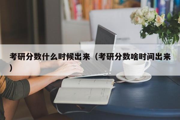 考研分数什么时候出来（考研分数啥时间出来）