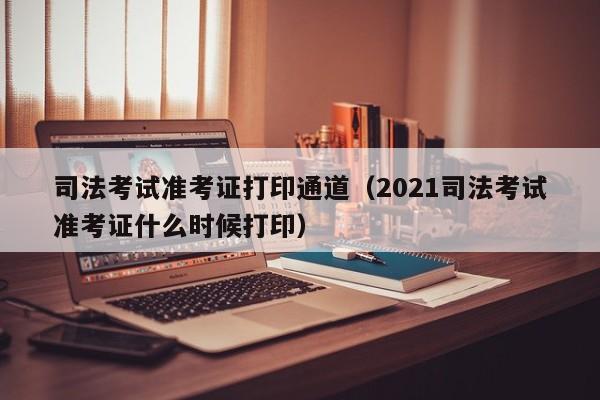 司法考试准考证打印通道（2021司法考试准考证什么时候打印）