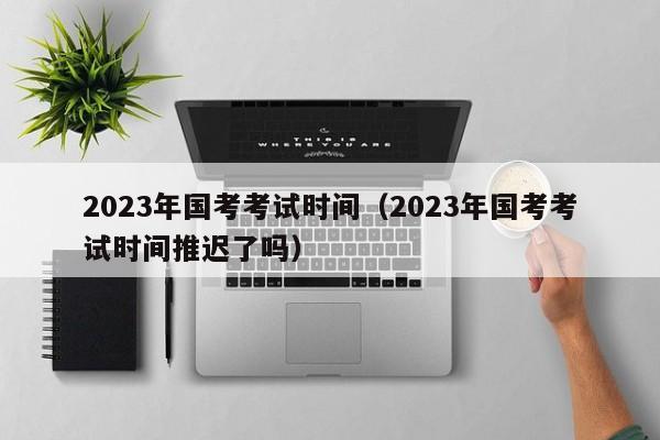 2023年国考考试时间（2023年国考考试时间推迟了吗）