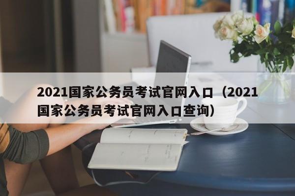 2021国家公务员考试官网入口（2021国家公务员考试官网入口查询）