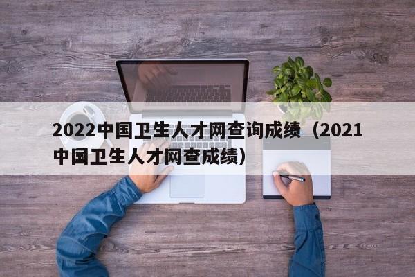 2022中国卫生人才网查询成绩（2021中国卫生人才网查成绩）