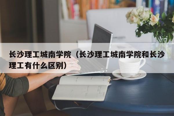 长沙理工城南学院（长沙理工城南学院和长沙理工有什么区别）