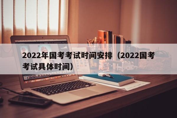 2022年国考考试时间安排（2022国考考试具体时间）