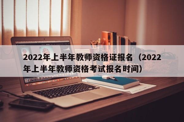 2022年上半年教师资格证报名（2022年上半年教师资格考试报名时间）