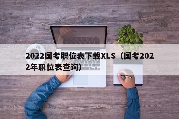 2022国考职位表下载XLS（国考2022年职位表查询）