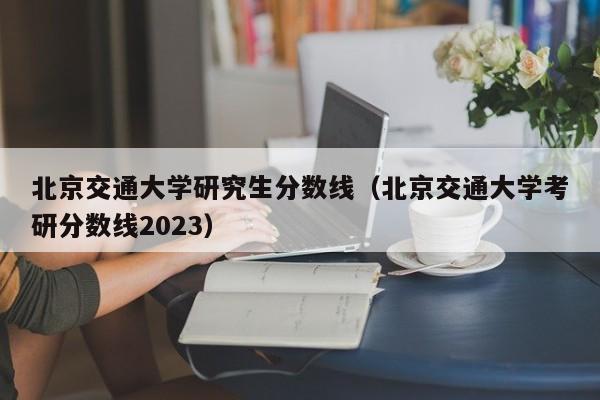 北京交通大学研究生分数线（北京交通大学考研分数线2023）