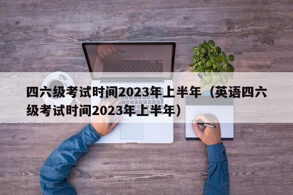 四六级考试时间2023年上半年（英语四六级考试时间2023年上半年）