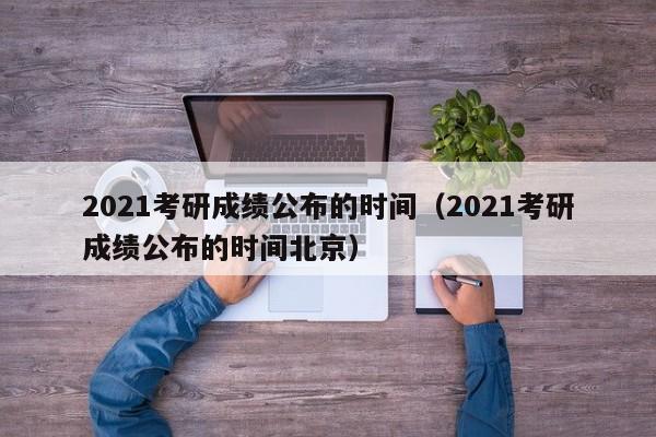 2021考研成绩公布的时间（2021考研成绩公布的时间北京）