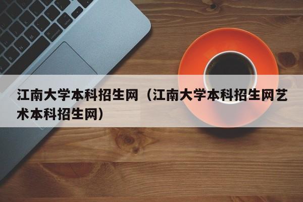 江南大学本科招生网（江南大学本科招生网艺术本科招生网）