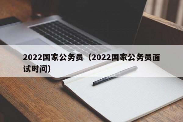 2022国家公务员（2022国家公务员面试时间）