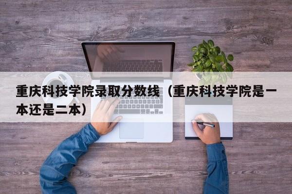 重庆科技学院录取分数线（重庆科技学院是一本还是二本）