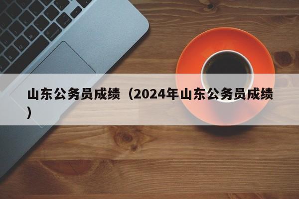 山东公务员成绩（2024年山东公务员成绩）