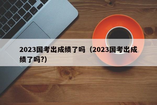 2023国考出成绩了吗（2023国考出成绩了吗?）