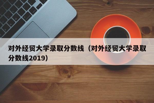 对外经贸大学录取分数线（对外经贸大学录取分数线2019）