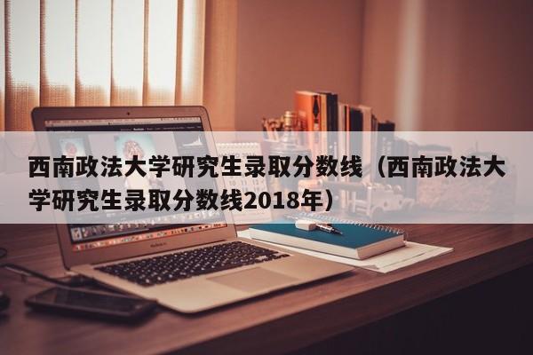 西南政法大学研究生录取分数线（西南政法大学研究生录取分数线2018年）