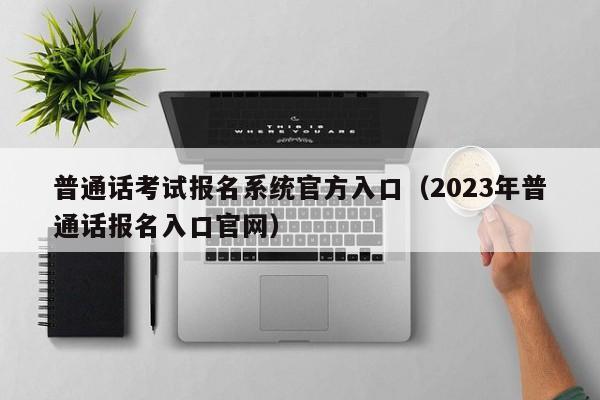 普通话考试报名系统官方入口（2023年普通话报名入口官网）