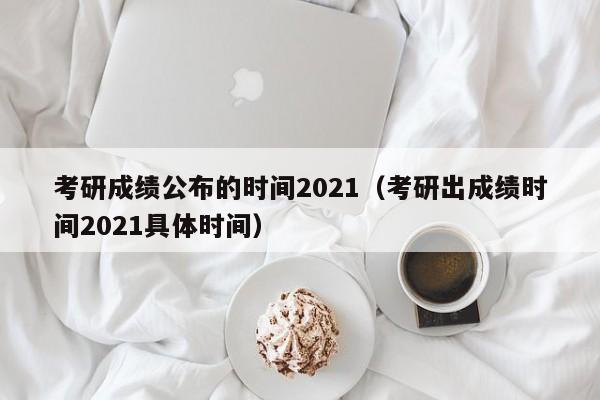 考研成绩公布的时间2021（考研出成绩时间2021具体时间）