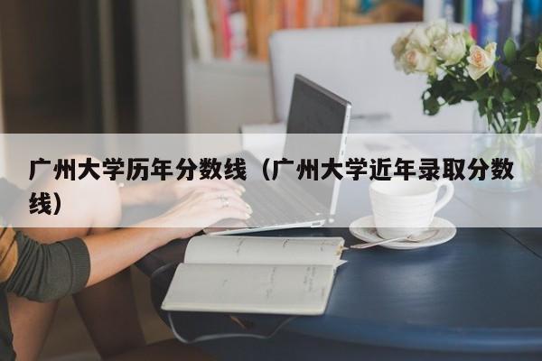 广州大学历年分数线（广州大学近年录取分数线）