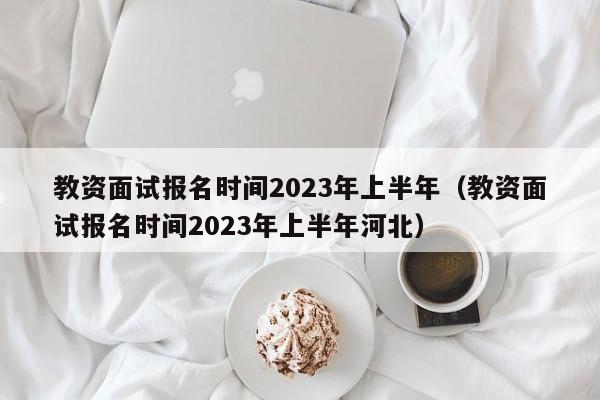 教资面试报名时间2023年上半年（教资面试报名时间2023年上半年河北）