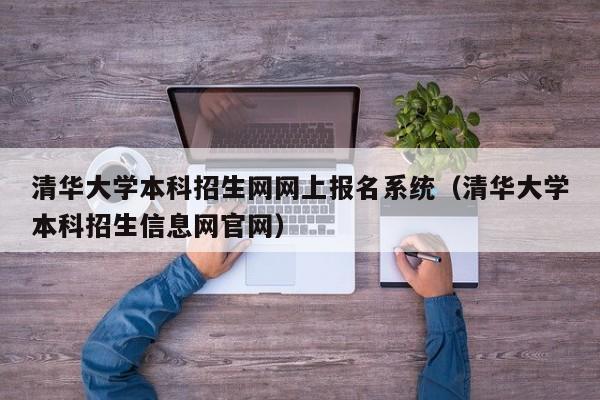 清华大学本科招生网网上报名系统（清华大学本科招生信息网官网）