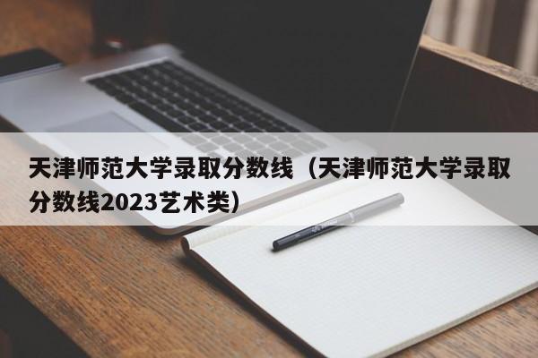 天津师范大学录取分数线（天津师范大学录取分数线2023艺术类）