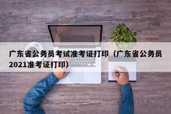 广东省公务员考试准考证打印（广东省公务员2021准考证打印）