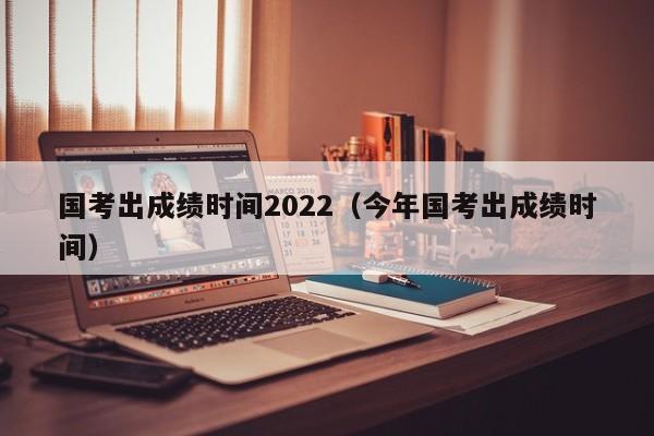 国考出成绩时间2022（今年国考出成绩时间）