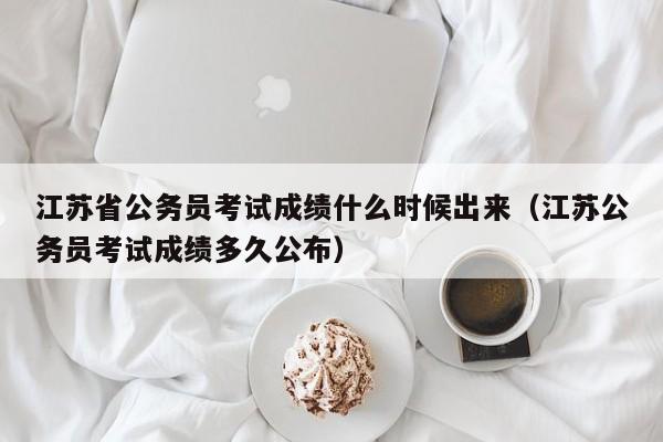 江苏省公务员考试成绩什么时候出来（江苏公务员考试成绩多久公布）