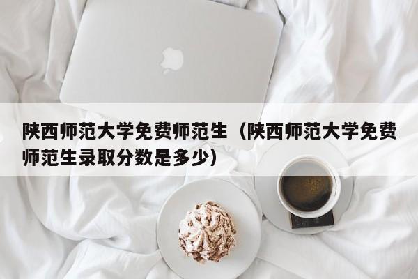 陕西师范大学免费师范生（陕西师范大学免费师范生录取分数是多少）