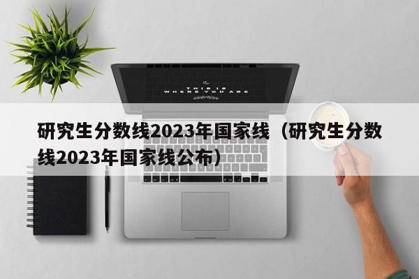 研究生分数线2023年国家线（研究生分数线2023年国家线公布）