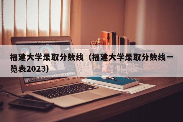 福建大学录取分数线（福建大学录取分数线一览表2023）