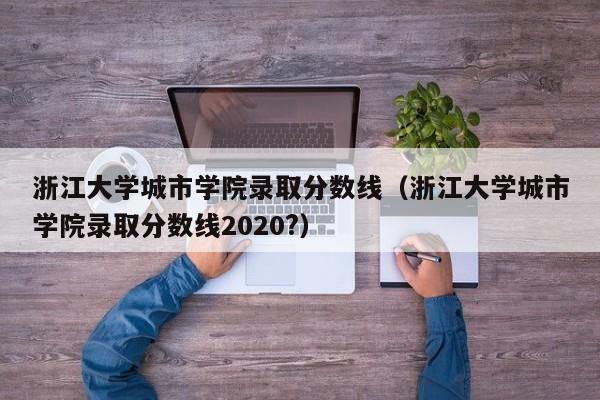 浙江大学城市学院录取分数线（浙江大学城市学院录取分数线2020?）