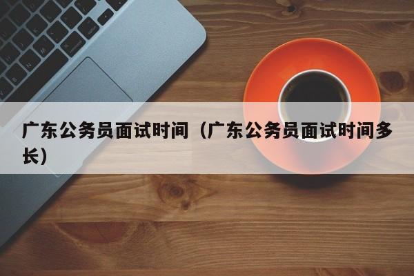 广东公务员面试时间（广东公务员面试时间多长）