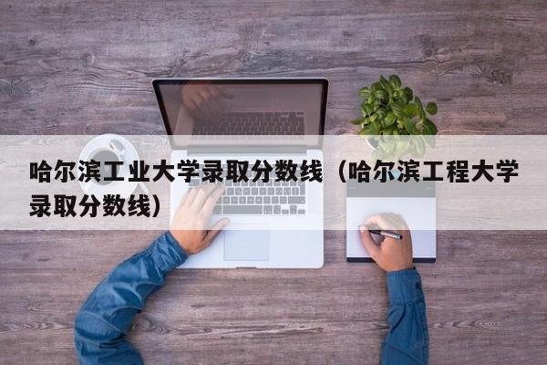 哈尔滨工业大学录取分数线（哈尔滨工程大学录取分数线）