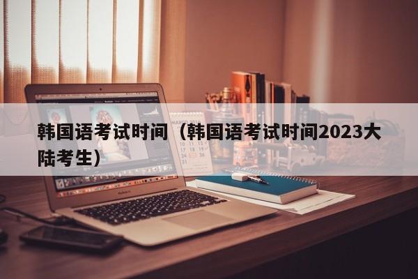 韩国语考试时间（韩国语考试时间2023大陆考生）