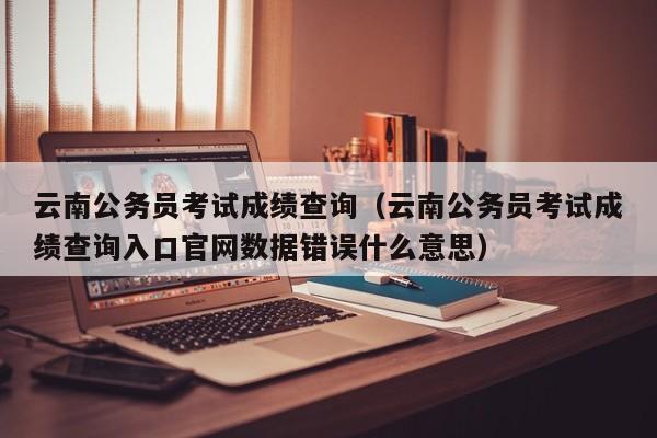 云南公务员考试成绩查询（云南公务员考试成绩查询入口官网数据错误什么意思）