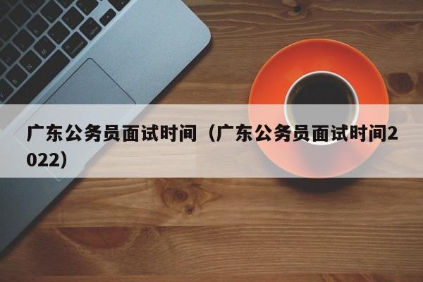 广东公务员面试时间（广东公务员面试时间2022）