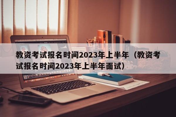 教资考试报名时间2023年上半年（教资考试报名时间2023年上半年面试）