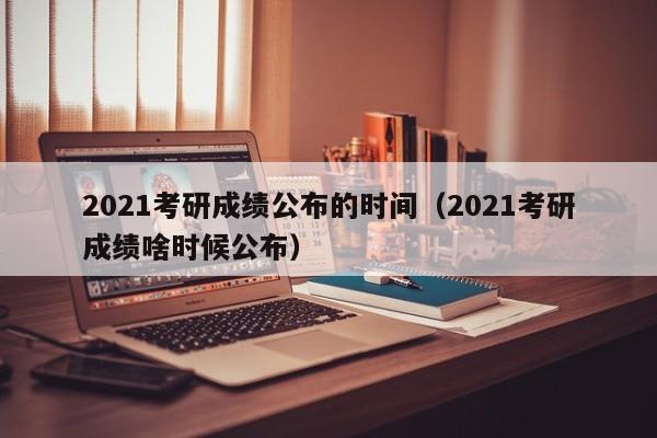 2021考研成绩公布的时间（2021考研成绩啥时候公布）