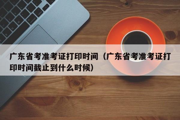 广东省考准考证打印时间（广东省考准考证打印时间截止到什么时候）