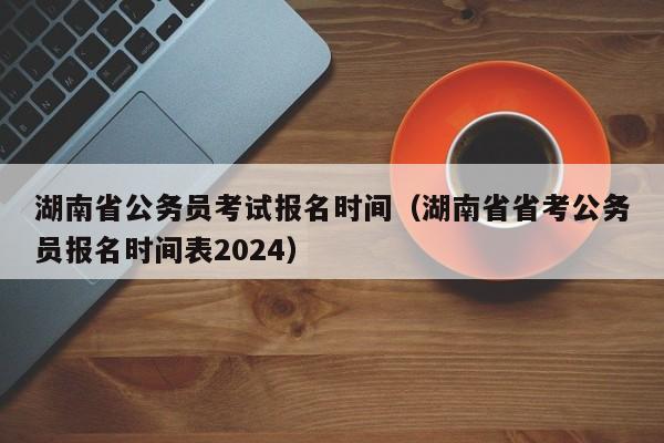 湖南省公务员考试报名时间（湖南省省考公务员报名时间表2024）