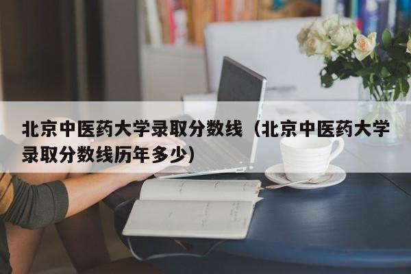 北京中医药大学录取分数线（北京中医药大学录取分数线历年多少）