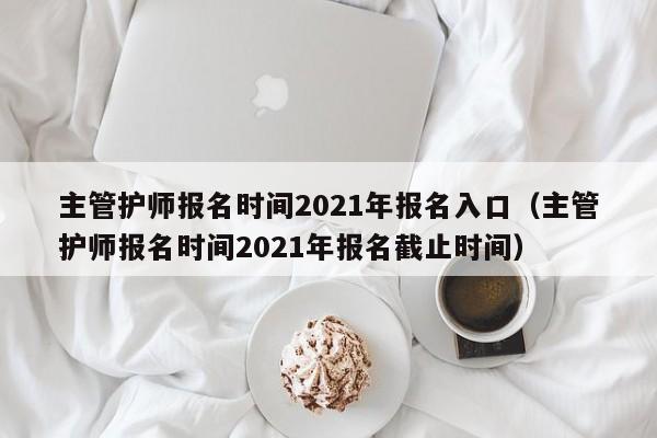 主管护师报名时间2021年报名入口（主管护师报名时间2021年报名截止时间）