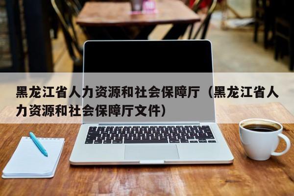 黑龙江省人力资源和社会保障厅（黑龙江省人力资源和社会保障厅文件）