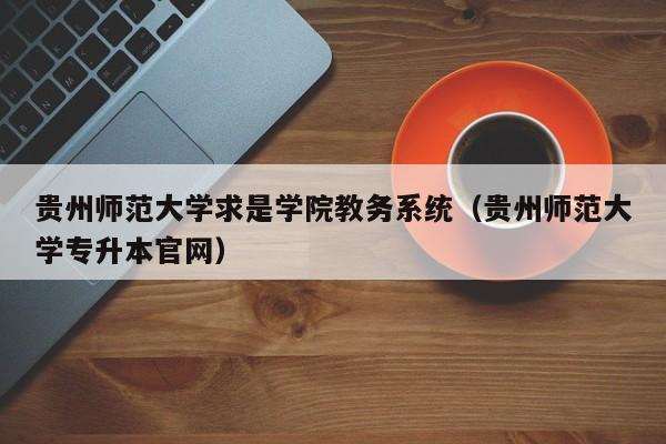 贵州师范大学求是学院教务系统（贵州师范大学专升本官网）