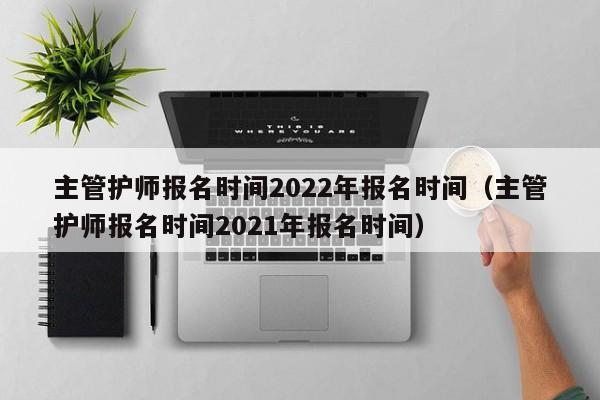 主管护师报名时间2022年报名时间（主管护师报名时间2021年报名时间）