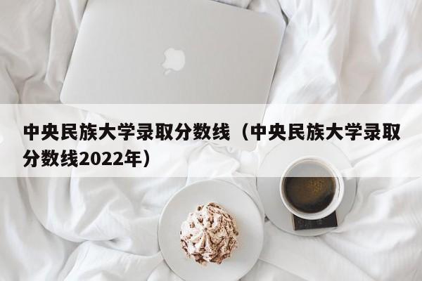 中央民族大学录取分数线（中央民族大学录取分数线2022年）