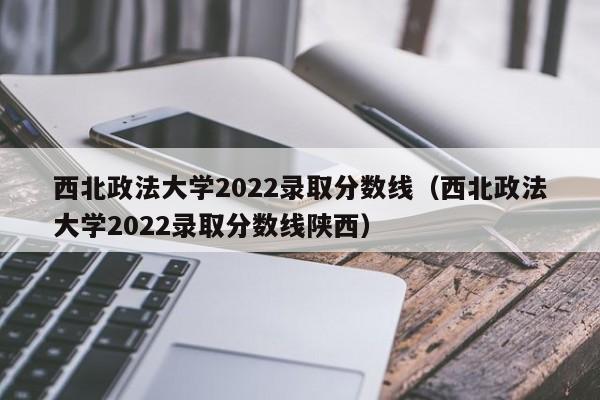 西北政法大学2022录取分数线（西北政法大学2022录取分数线陕西）